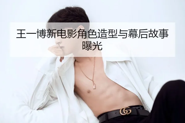 王一博新电影角色造型与幕后故事曝光
