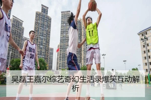 吴磊王嘉尔综艺奇幻生活录爆笑互动解析